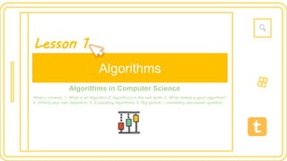 12:38
Algorithms
Algorithms in Computer Science
What’s covered: 1. What is an Algorithm 2. Algorithms in the real world 3. What makes a good algorithm?
4. Writing your own Algorithm. 5. Evaluating Algorithms. 6. Big picture – interesting discussion question.
Lesson 1
 