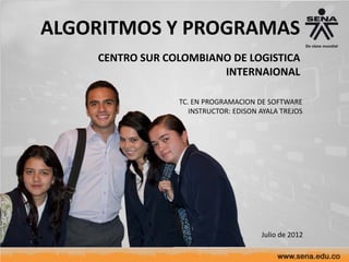 ALGORITMOS Y PROGRAMAS
    CENTRO SUR COLOMBIANO DE LOGISTICA
                        INTERNAIONAL

                 TC. EN PROGRAMACION DE SOFTWARE
                    INSTRUCTOR: EDISON AYALA TREJOS




                                       Julio de 2012
 