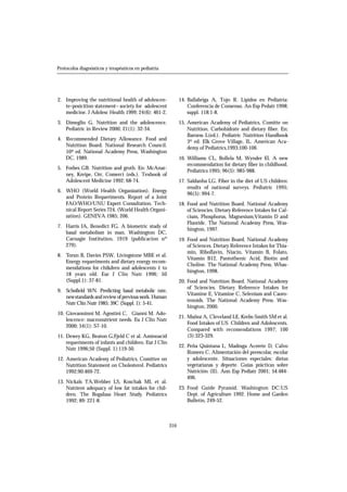 310
Protocolos diagnósticos y terapéuticos en pediatría
2. Improving the nutritional health of adolescen-
te–posicition statement– society for adolescent
medicine. J Adolesc Health 1999; 24(6): 461-2.
3. Dimeglio G. Nutrition and the adolescence.
Pediatric in Review 2000; 21(1): 32-34.
4. Recommended Dietary Allowance. Food and
Nutrition Board. National Research Council.
10ª ed. National Academy Press, Washington
DC, 1989.
5. Forbes GB. Nutrition and groth. En: McAnar-
ney, Kreipe, Orr, Comerci (eds.). Texbook of
Adolescent Medicine 1992; 68-74.
6. WHO (World Health Organization). Energy
and Protein Requeriments. Report of a Joint
FAO/WHO/UNU Expert Consultation. Tech-
nical Report Series 724. (World Health Organi-
zation). GENEVA 1985; 206.
7. Harris JA, Benedict FG. A biometric study of
basal metabolism in man. Washington DC,
Carnagie Institution, 1919 (publicacion nº
279).
8. Torun B, Davies PSW, Livingstone MBE et al.
Energy requeriments and dietary energy recom-
mendations for chikdren and adolescents 1 to
18 years old. Eur J Clin Nutr 1996; 50
(Suppl.1): 37-81.
9. Schofield WN. Predicting basal metabolic rate,
newstandards and review of previous work. Human
Nutr Clin Nutr 1985; 39C (Suppl. 1): 5-41.
10. Giovanninni M, Agostini C, Gianni M. Ado-
lescence: macronutrient needs. Eu J Clin Nutr
2000; 54(1): S7-10.
11. Dewey KG, Beaton G,Fjeld C et al. Aminoacid
requeriments of infants and children. Eur J Clin
Nutr 1996;50 (Suppl. 1):119-50.
12. American Academy of Pediatrics, Comittee on
Nutrition Statement on Cholesterol. Pediatrics
1992;90:469-72.
13. Nickals TA,Webber LS, Koschak ML et al.
Nutrient adequacy of low fat intakes for chil-
dren. The Bogalusa Heart Study. Pediatrics
1992; 89: 221-8.
14. Ballabriga A, Tojo R. Lípidos en Pediatría:
Conferencia de Consenso. An Esp Pedatr 1998;
suppl. 118:1-8.
15. American Academy of Pediatrics, Comitte on
Nutrition. Carbohidrate and dietary fiber. En:
Barness L(ed.). Pediatric Nutrition Handbook
3º ed. Elk Grove Village, IL. American Aca-
demy of Pediatrics,1993;100-106.
16. Williams CL, Bollela M, Wynder El. A new
recommendation for dietary fiber in childhood.
Pediatrics 1995; 96(5): 985-988.
17. Saldanha LG. Fiber in the diet of US children:
results of national surveys. Pediatric 1995;
96(5): 994-7.
18. Food and Nutrition Board. National Academy
of Sciencies. Dietary Reference Intakes for Cal-
cium, Phosphorus, Magnesium,Vitamin D and
Fluoride. The National Academy Press, Was-
hington, 1997.
19. Food and Nutrition Board. National Academy
of Sciences. Dietary Reference Intakes for Thia-
min, Riboflavin, Niacin, Vitamin B, Folato,
Vitamin B12, Pantothenic Acid, Biotin and
Choline. The National Academy Press, Whas-
hington, 1998.
20. Food and Nutrition Board. National Academy
of Sciencies. Dietary Reference Intakes for
Vitamine E, Vitamine C, Selenium and Caoro-
tenoids. The National Academy Press. Was-
hington, 2000.
21. Muñoz A, Cleveland LE, Krebs-Smith SM et al.
Food Intakes of US Children and Adolescents.
Compared with recomendations 1997; 100
(3):323-329.
22. Peña Quintana L, Madruga Acerete D, Calvo
Romero C. Alimentación del preescolar, escolar
y adolescente. Situaciones especiales: dietas
vegetarianas y deporte. Guías prácticas sobre
Nutrición (II). Ann Esp Pediatr 2001; 54:484-
496.
23. Food Guide Pyramid. Washington DC:US
Dept. of Agriculture 1992. Home and Garden
Bulletin, 249-52.
 