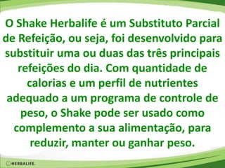 O Shake Herbalife é um Substituto Parcial
de Refeição, ou seja, foi desenvolvido para
substituir uma ou duas das três principais
refeições do dia. Com quantidade de
calorias e um perfil de nutrientes
adequado a um programa de controle de
peso, o Shake pode ser usado como
complemento a sua alimentação, para
reduzir, manter ou ganhar peso.
 