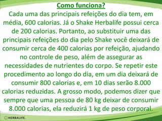 Como funciona?
Cada uma das principais refeições do dia tem, em
média, 600 calorias. Já o Shake Herbalife possui cerca
de 200 calorias. Portanto, ao substituir uma das
principais refeições do dia pelo Shake você deixará de
consumir cerca de 400 calorias por refeição, ajudando
no controle de peso, além de assegurar as
necessidades de nutrientes do corpo. Se repetir este
procedimento ao longo do dia, em um dia deixará de
consumir 800 calorias e, em 10 dias serão 8.000
calorias reduzidas. A grosso modo, podemos dizer que
sempre que uma pessoa de 80 kg deixar de consumir
8.000 calorias, ela reduzirá 1 kg de peso corporal.
 