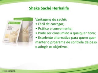 Vantagens do sachê:
• Fácil de carregar;
• Prático e conveniente;
• Pode ser consumido a qualquer hora;
• Excelente alternativa para quem quer
manter o programa de controle de peso
e atingir os objetivos.
Shake Sachê Herbalife
 