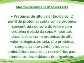 Macronutrientes na Medida Certa
• Proteínas de alto valor biológico: O
perfil de proteínas conta com a proteína
concentrada do soro do leite e com
proteína isolada da soja. Ambas são
classificadas como proteínas de alto
valor biológico, ou seja, são proteínas
completas que contêm todos os
aminoácidos essenciais necessários para
atender as necessidades do organismo.
 
