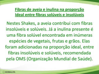 Fibras de aveia e inulina na proporção
Ideal entre fibras solúveis e insolúveis
Nestes Shakes, a aveia contribui com fibras
insolúveis e solúveis. Já a inulina presente é
uma fibra solúvel encontrada em inúmeras
espécies de vegetais, frutas e grãos. Elas
foram adicionadas na proporção ideal, entre
fibras insolúveis e solúveis, recomendada
pela OMS (Organização Mundial de Saúde).
 