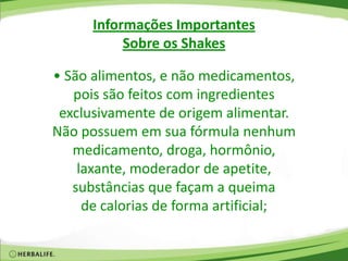 Informações Importantes
Sobre os Shakes
• São alimentos, e não medicamentos,
pois são feitos com ingredientes
exclusivamente de origem alimentar.
Não possuem em sua fórmula nenhum
medicamento, droga, hormônio,
laxante, moderador de apetite,
substâncias que façam a queima
de calorias de forma artificial;
 