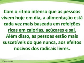 Com o ritmo intenso que as pessoas
vivem hoje em dia, a alimentação está
cada vez mais baseada em refeições
ricas em calorias, açúcares e sal.
Além disso, as pessoas estão mais
suscetíveis do que nunca, aos efeitos
nocivos dos radicais livres.
 