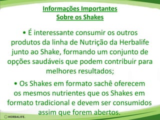 Informações Importantes
Sobre os Shakes
• É interessante consumir os outros
produtos da linha de Nutrição da Herbalife
junto ao Shake, formando um conjunto de
opções saudáveis que podem contribuir para
melhores resultados;
• Os Shakes em formato sachê oferecem
os mesmos nutrientes que os Shakes em
formato tradicional e devem ser consumidos
assim que forem abertos.
 