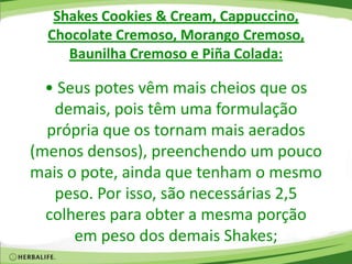 Shakes Cookies & Cream, Cappuccino,
Chocolate Cremoso, Morango Cremoso,
Baunilha Cremoso e Piña Colada:
• Seus potes vêm mais cheios que os
demais, pois têm uma formulação
própria que os tornam mais aerados
(menos densos), preenchendo um pouco
mais o pote, ainda que tenham o mesmo
peso. Por isso, são necessárias 2,5
colheres para obter a mesma porção
em peso dos demais Shakes;
 