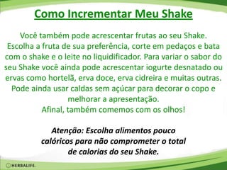 Como Incrementar Meu Shake
Você também pode acrescentar frutas ao seu Shake.
Escolha a fruta de sua preferência, corte em pedaços e bata
com o shake e o leite no liquidificador. Para variar o sabor do
seu Shake você ainda pode acrescentar iogurte desnatado ou
ervas como hortelã, erva doce, erva cidreira e muitas outras.
Pode ainda usar caldas sem açúcar para decorar o copo e
melhorar a apresentação.
Afinal, também comemos com os olhos!
Atenção: Escolha alimentos pouco
calóricos para não comprometer o total
de calorias do seu Shake.
 