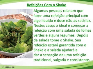 Refeições Com o Shake
Algumas pessoas relatam que
fazer uma refeição principal com
algo líquido e doce não as satisfaz.
Nestes casos o ideal é começar a
refeição com uma salada de folhas
verdes e alguns legumes. Depois
da salada tome o Shake. Sua
refeição estará garantida com o
Shake e a salada ajudará a
dar a sensação de uma refeição
tradicional, salgada e consistente.
 