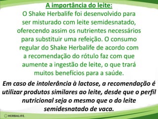 A importância do leite:
O Shake Herbalife foi desenvolvido para
ser misturado com leite semidesnatado,
oferecendo assim os nutrientes necessários
para substituir uma refeição. O consumo
regular do Shake Herbalife de acordo com
a recomendação do rótulo faz com que
aumente a ingestão de leite, o que trará
muitos benefícios para a saúde.
Em caso de intolerância à lactose, a recomendação é
utilizar produtos similares ao leite, desde que o perfil
nutricional seja o mesmo que o do leite
semidesnatado de vaca.
 
