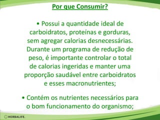 Por que Consumir?
• Possui a quantidade ideal de
carboidratos, proteínas e gorduras,
sem agregar calorias desnecessárias.
Durante um programa de redução de
peso, é importante controlar o total
de calorias ingeridas e manter uma
proporção saudável entre carboidratos
e esses macronutrientes;
• Contém os nutrientes necessários para
o bom funcionamento do organismo;
 