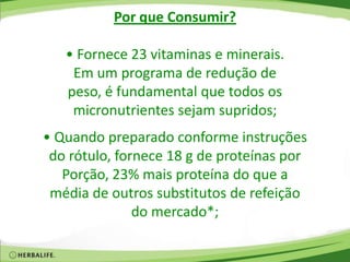 Por que Consumir?
• Fornece 23 vitaminas e minerais.
Em um programa de redução de
peso, é fundamental que todos os
micronutrientes sejam supridos;
• Quando preparado conforme instruções
do rótulo, fornece 18 g de proteínas por
Porção, 23% mais proteína do que a
média de outros substitutos de refeição
do mercado*;
 