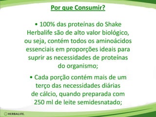 Por que Consumir?
• 100% das proteínas do Shake
Herbalife são de alto valor biológico,
ou seja, contém todos os aminoácidos
essenciais em proporções ideais para
suprir as necessidades de proteínas
do organismo;
• Cada porção contém mais de um
terço das necessidades diárias
de cálcio, quando preparada com
250 ml de leite semidesnatado;
 