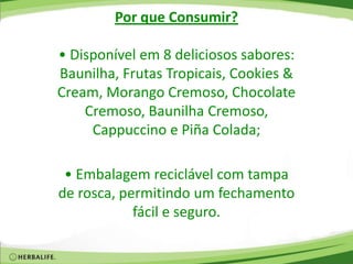 Por que Consumir?
• Disponível em 8 deliciosos sabores:
Baunilha, Frutas Tropicais, Cookies &
Cream, Morango Cremoso, Chocolate
Cremoso, Baunilha Cremoso,
Cappuccino e Piña Colada;
• Embalagem reciclável com tampa
de rosca, permitindo um fechamento
fácil e seguro.
 