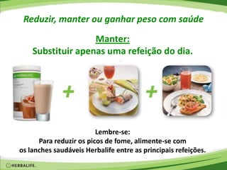 Reduzir, manter ou ganhar peso com saúde
Manter:
Substituir apenas uma refeição do dia.
Lembre-se:
Para reduzir os picos de fome, alimente-se com
os lanches saudáveis Herbalife entre as principais refeições.
 
