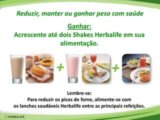 Reduzir, manter ou ganhar peso com saúde
Ganhar:
Acrescente até dois Shakes Herbalife em sua
alimentação.
Lembre-se:
Para reduzir os picos de fome, alimente-se com
os lanches saudáveis Herbalife entre as principais refeições.
 