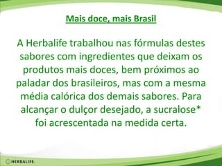 Mais doce, mais Brasil
A Herbalife trabalhou nas fórmulas destes
sabores com ingredientes que deixam os
produtos mais doces, bem próximos ao
paladar dos brasileiros, mas com a mesma
média calórica dos demais sabores. Para
alcançar o dulçor desejado, a sucralose*
foi acrescentada na medida certa.
 