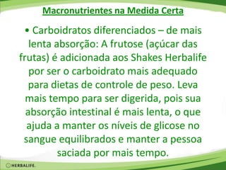 Macronutrientes na Medida Certa
• Carboidratos diferenciados – de mais
lenta absorção: A frutose (açúcar das
frutas) é adicionada aos Shakes Herbalife
por ser o carboidrato mais adequado
para dietas de controle de peso. Leva
mais tempo para ser digerida, pois sua
absorção intestinal é mais lenta, o que
ajuda a manter os níveis de glicose no
sangue equilibrados e manter a pessoa
saciada por mais tempo.
 