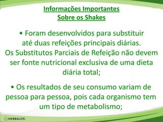 Informações Importantes
Sobre os Shakes
• Foram desenvolvidos para substituir
até duas refeições principais diárias.
Os Substitutos Parciais de Refeição não devem
ser fonte nutricional exclusiva de uma dieta
diária total;
• Os resultados de seu consumo variam de
pessoa para pessoa, pois cada organismo tem
um tipo de metabolismo;
 