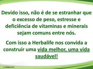 Devido isso, não é de se estranhar que
o excesso de peso, estresse e
deficiência de vitaminas e minerais
sejam comuns entre nós.
Com isso a Herbalife nos convida a
construir uma vida melhor, uma vida
saudável!
 