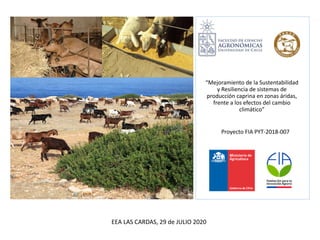“Mejoramiento de la Sustentabilidad
y Resiliencia de sistemas de
producción caprina en zonas áridas,
frente a los efectos del cambio
climático”
Proyecto FIA PYT-2018-007
EEA LAS CARDAS, 29 de JULIO 2020
 