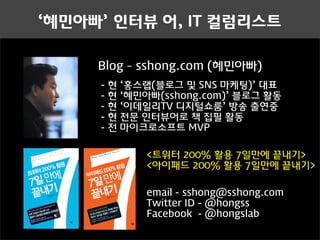 ‘혜민아빠’ 인터뷰 어, IT 컬럼리스트

                     Blog – sshong.com (혜민아빠)
                     -   현   ‘홍스랩(블로그 및 SNS 마케팅)’ 대표
                     -   현   ‘혜민아빠(sshong.com)’ 블로그 활동
                     -   현   ‘이데일리TV 디지털쇼룸’ 방송 출연중
                     -   현   전문 인터뷰어로 책 집필 활동
                     -   전   마이크로소프트 MVP

                                 <트위터 200% 활용 7일만에 끝내기>
                                 @hongss




Master Series

                                 <아이패드 200% 활용 7일만에 끝내기>

                                 email - sshong@sshong.com
                                 Twitter ID - @hongss
                                 Facebook - @hongslab
 