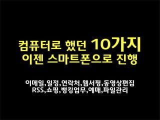컴퓨터로 했던 10가지
이젠 스마트폰으로 진행

이메일,일정,연락처,웹서핑,동영상편집
 RSS,쇼핑,뱅킹업무,예매,파일관리
 