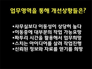 업무영역을 통해 개선상황들은?

•사무실보다 이동성이 상당히 높다
•이동중에 대부분의 작업 가능요망
•짜투리 시간을 활용해서 업무희망
•스치는 아이디어를 살려 작업진행
•신뢰된 정보와 자료를 얻기를 희망
 