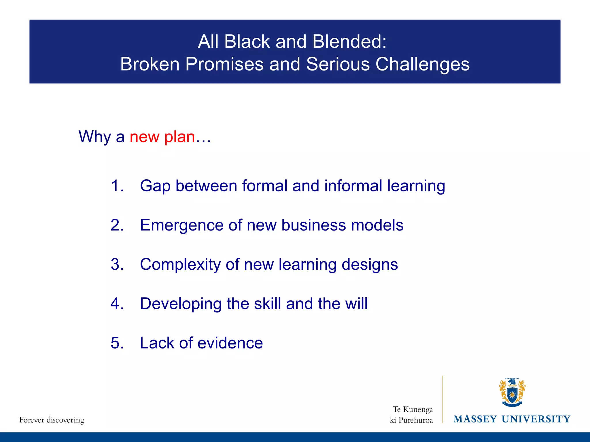 1.  Gap between formal and informal learning 2. Emergence of new business models Complexity of new learning designs Developing the skill and the will 5.  Lack of evidence  Why a  new plan … All Black and Blended:  Broken Promises and Serious Challenges 