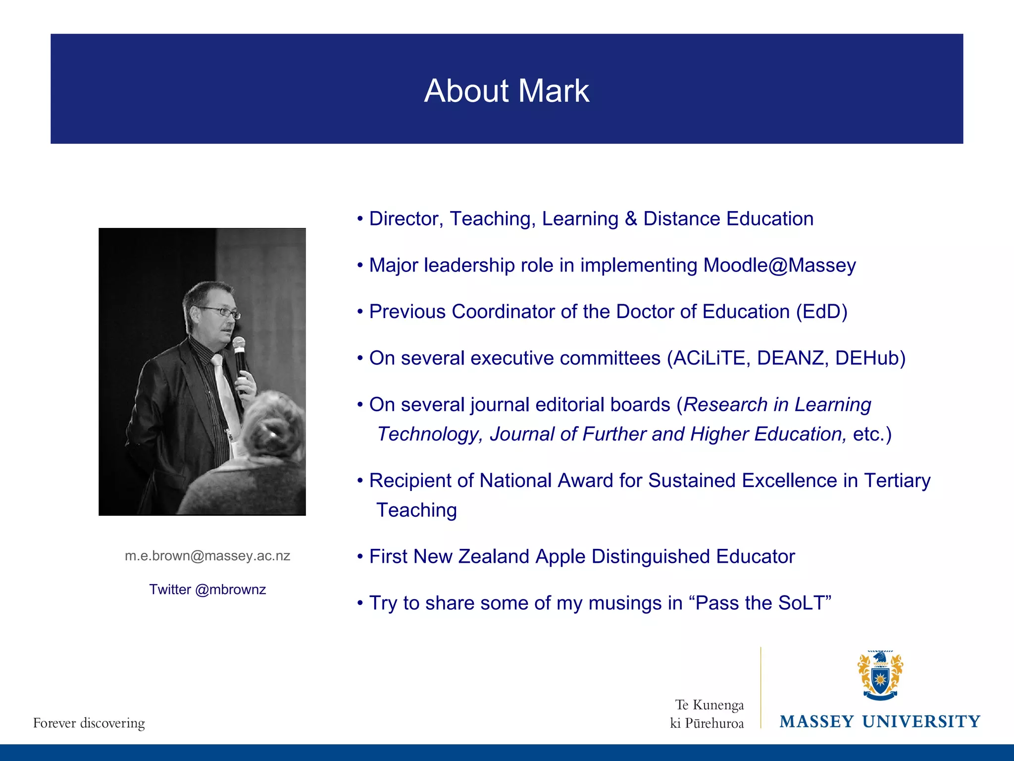 •  Director, Teaching, Learning & Distance Education •  Major leadership role in implementing Moodle@Massey •  Previous Coordinator of the Doctor of Education (EdD) •  On several executive committees (ACiLiTE, DEANZ, DEHub) •  On several journal editorial boards ( Research in Learning Technology, Journal of Further and Higher Education,  etc.) •  Recipient of National Award for Sustained Excellence in Tertiary Teaching •  First New Zealand Apple Distinguished Educator •  Try to share some of my musings in “Pass the SoLT” [email_address] Twitter @mbrownz About Mark 