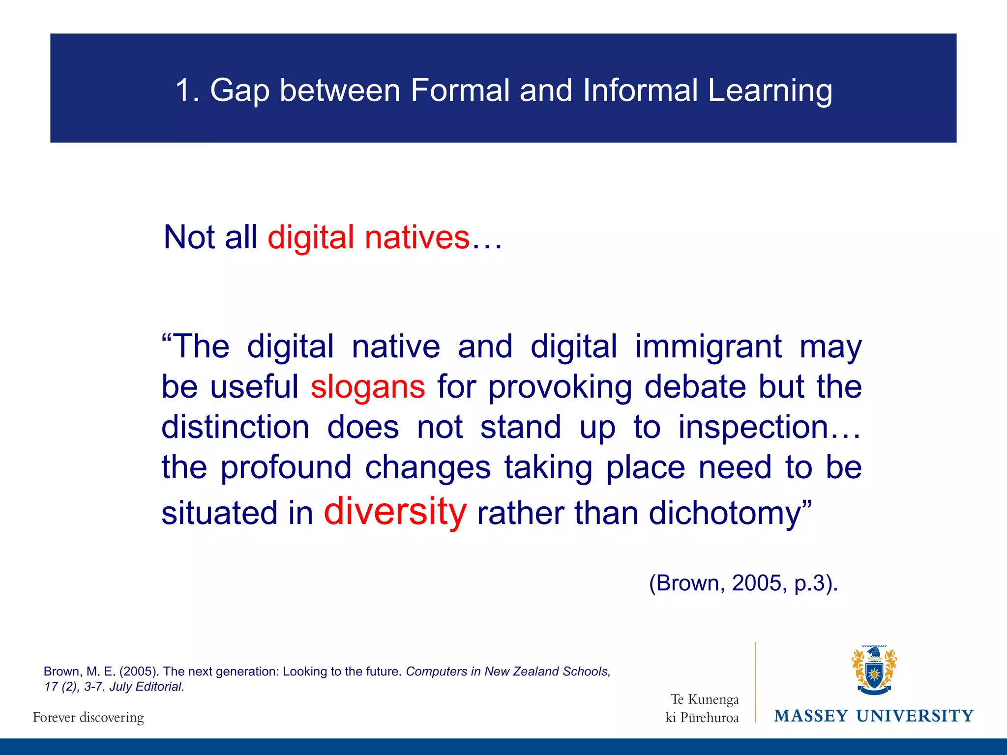 Not all  digital natives … “ The digital native and digital immigrant may be useful  slogans  for provoking debate but the distinction does not stand up to inspection… the profound changes taking place need to be situated in  diversity  rather than dichotomy”  (Brown, 2005, p.3). Brown, M. E. (2005). The next generation: Looking to the future.  Computers in New Zealand Schools, 17 (2), 3-7. July Editorial.  1. Gap between Formal and Informal Learning 