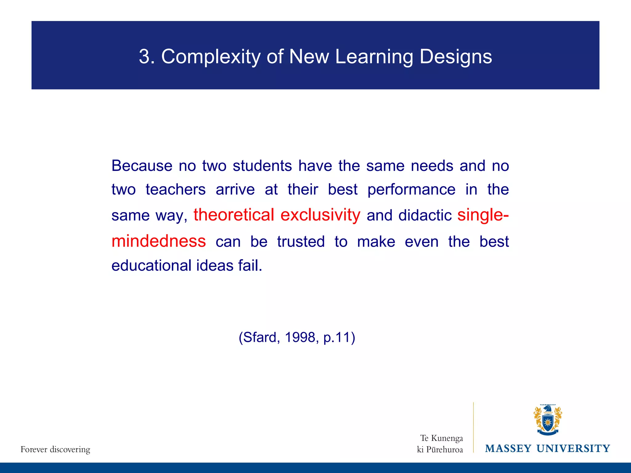 Because no two students have the same needs and no two teachers arrive at their best performance in the same way,  theoretical exclusivity  and didactic  single-mindedness   can be trusted to make even the best educational ideas fail.  3. Complexity of New Learning Designs (Sfard, 1998, p.11) 
