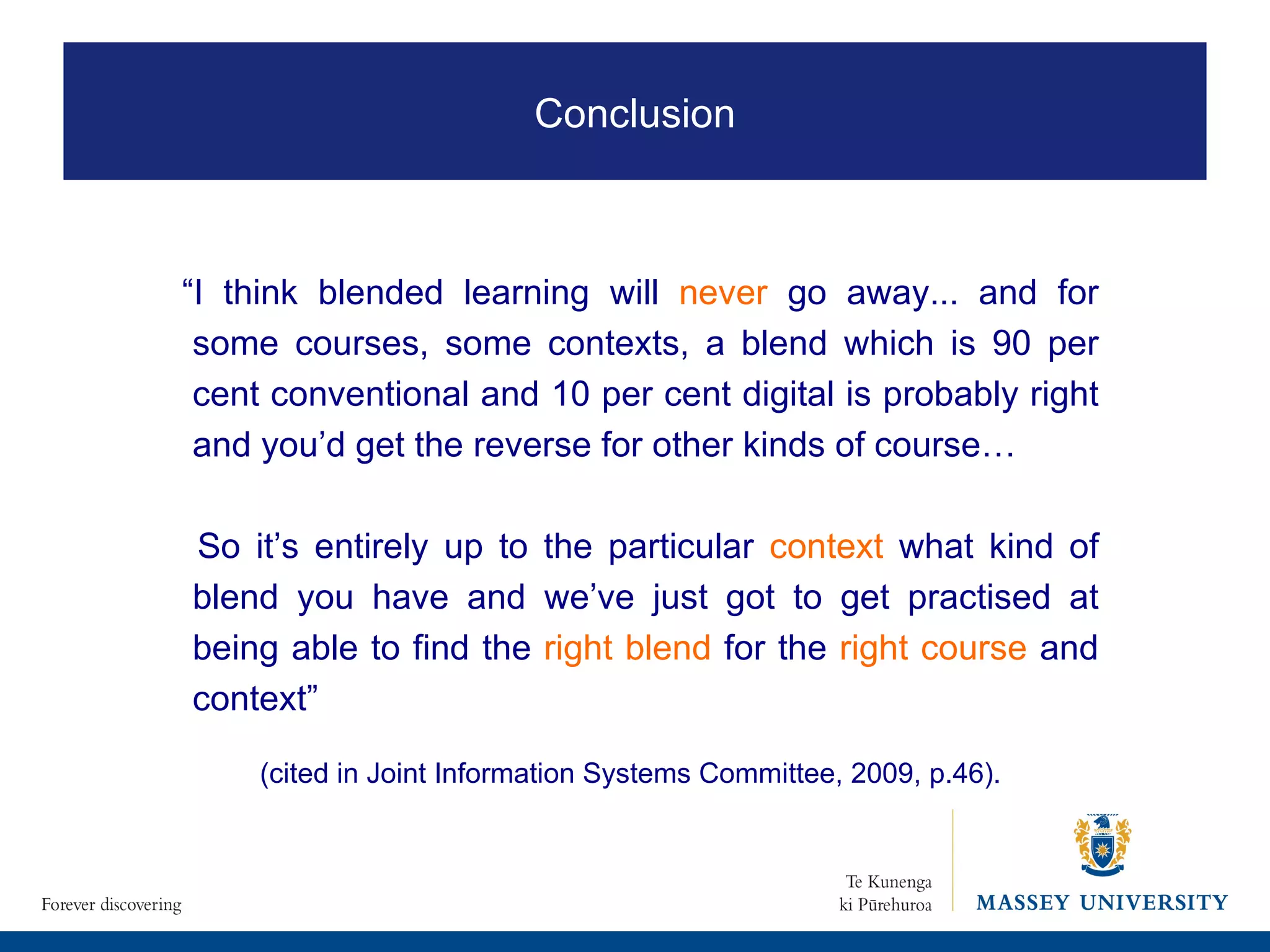 “ I think blended learning will  never  go away... and for some courses, some contexts, a blend which is 90 per cent conventional and 10 per cent digital is probably right and you’d get the reverse for other kinds of course…  So it’s entirely up to the particular  context  what kind of blend you have and we’ve just got to get practised at being able to find the  right blend  for the  right course  and context”  (cited in Joint Information Systems Committee, 2009, p.46). Conclusion 