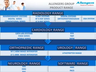 ALLENGERS GROUP
PRODUCT RANGE
EEG
EMG
HMS
PACS
HF C-ARM IMAGE INTENSIFIER
LF C-ARM IMAGE INTENSIFIER
LITHOTRIPTER RANGE
CATH LAB SYSTEMS
FIXED SERIES
MOBILE SERIES
ECG
TMT
MPM
MAMMOGRAPHY SYSTEMS
DIGITAL SERIES
CONVENTIONAL SERIES
X-RAY SYSTEMS
HF X-RAY SERIES
LF X-RAY SERIES
DENTAL SYSTEMS
ORTHOPANTOMOGRAM
(OPG)
DSA SYSTEM
 