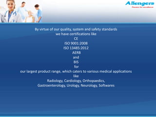 By virtue of our quality, system and safety standards
we have certifications like
CE
ISO 9001:2008
ISO 13485:2012
AERB
and
BIS
for
our largest product range, which caters to various medical applications
like
Radiology, Cardiology, Orthopaedics,
Gastroenterology, Urology, Neurology, Softwares
 