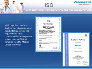 With regards to medical
devices, there is no standard
that better represents the
requirements for a
comprehensive management
system than an ISO that
complies with the Medical
Device Directives.
ISO
INTERNATIONAL ORGANIZATION FOR STANDARDIZATION
 