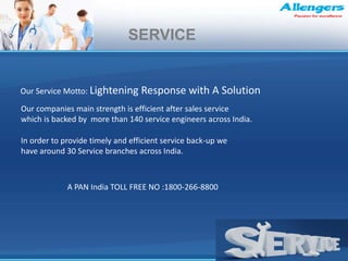In order to provide timely and efficient service back-up we
have around 30 Service branches across India.
Our companies main strength is efficient after sales service
which is backed by more than 140 service engineers across India.
Our Service Motto: Lightening Response with A Solution
A PAN India TOLL FREE NO :1800-266-8800
SERVICE
 