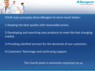 FOUR main principles drive Allengers to serve much better:
1-Keeping the best quality with reasonable prices.
2-Developing and searching new products to meet the fast changing
market.
3-Providing satisfied services for the demands of our customers.
4-Customers’ Patronage and continuing support.
The Fourth point is extremely important to us.
 