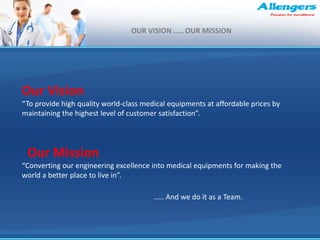 Our Vision
“To provide high quality world-class medical equipments at affordable prices by
maintaining the highest level of customer satisfaction”.
Our Mission
“Converting our engineering excellence into medical equipments for making the
world a better place to live in”.
..... And we do it as a Team.
OUR VISION ….. OUR MISSION
 