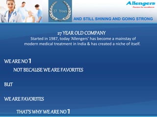 .
27 YEAR OLD COMPANY
Started in 1987, today ‘Allengers’ has become a mainstay of
modern medical treatment in India & has created a niche of itself.
WE ARE NO 1
NOT BECAUSE WE ARE FAVORITES
BUT
WE ARE FAVORITES
THAT’S WHY WE ARE NO 1
AND STILL SHINING AND GOING STRONG
 