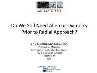 Do We Still Need Allen or Oximetry
Prior to Radial Approach?
Ian C Gilchrist, MD, FACC, FSCAI
Professor of Medicine
Penn State’s Hershey Medical Center
Heart & Vascular Institute
Hershey, PA
USA
 