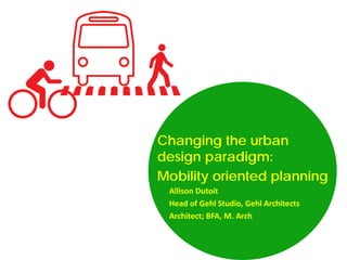 Changing the urban
design paradigm:
Mobility oriented planning
Allison Dutoit
Head of Gehl Studio, Gehl Architects
Architect; BFA, M. Arch

 