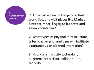 4.
A smart city for
people

1. How can we invite the people that
work, live, and visit places like Market
Street to meet, linger, collaborate and
share knowledge?
2. What types of physical infrastructure,
urban design and land uses will facilitate
spontaneous or planned interaction?
3. How can smart city technology
augment interaction, collaboration,
mobility,

 