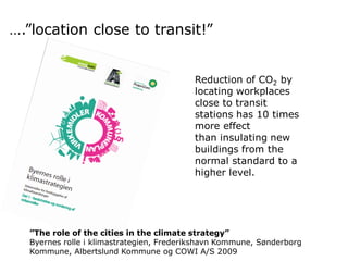 ….”location close to transit!”
Reduction of CO2 by
locating workplaces
close to transit
stations has 10 times
more effect
than insulating new
buildings from the
normal standard to a
higher level.

”The role of the cities in the climate strategy”
Byernes rolle i klimastrategien, Frederikshavn Kommune, Sønderborg
Kommune, Albertslund Kommune og COWI A/S 2009

 