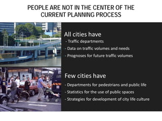 PEOPLE ARE NOT IN THE CENTER OF THE
CURRENT PLANNING PROCESS

All cities have

- Traffic departments

-- Data on traffic volumes and needs
-- Prognoses for future traffic volumes

Few cities have
- Departments for pedestrians and public life
- Statistics for the use of public spaces
- Strategies for development of city life culture

 
