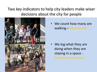 Two key indicators to help city leaders make wiser
decisions about the city for people
• We count how many are
walking – Movement

• We log what they are
doing when they are
staying in a space Stationary activities

 
