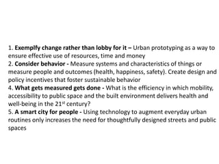 1. Exemplfy change rather than lobby for it – Urban prototyping as a way to
ensure effective use of resources, time and money
2. Consider behavior - Measure systems and characteristics of things or
measure people and outcomes (health, happiness, safety). Create design and
policy incentives that foster sustainable behavior
4. What gets measured gets done - What is the efficiency in which mobility,
accessibility to public space and the built environment delivers health and
well-being in the 21st century?
5. A smart city for people - Using technology to augment everyday urban
routines only increases the need for thoughtfully designed streets and public
spaces

 