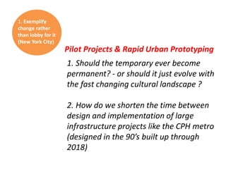 1. Exemplify
change rather
than lobby for it
(New York City)

Pilot Projects & Rapid Urban Prototyping
1. Should the temporary ever become
permanent? - or should it just evolve with
the fast changing cultural landscape ?
2. How do we shorten the time between
design and implementation of large
infrastructure projects like the CPH metro
(designed in the 90’s built up through
2018)

 