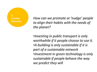 2.
Consider
Behaviour

How can we promote or ’nudge’ people
to align their habits with the needs of
the planet?
•Investing in public transport is only
worthwhile if it people choose to use it.
•A building is only sustainable if it is
part of a sustainable network
•Investment in green technology is only
sustainable if people behave the way
we predict they will

 